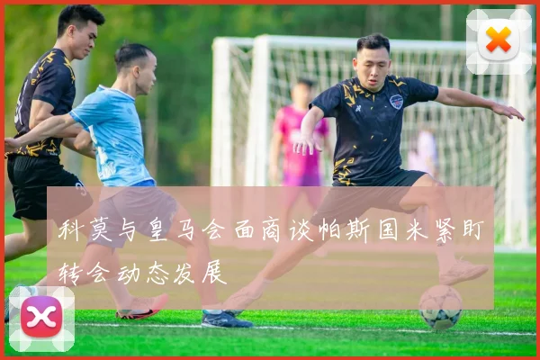 科莫与皇马会面商谈帕斯国米紧盯转会动态发展