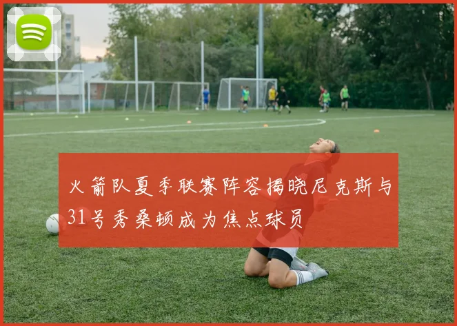 火箭队夏季联赛阵容揭晓尼克斯与31号秀桑顿成为焦点球员