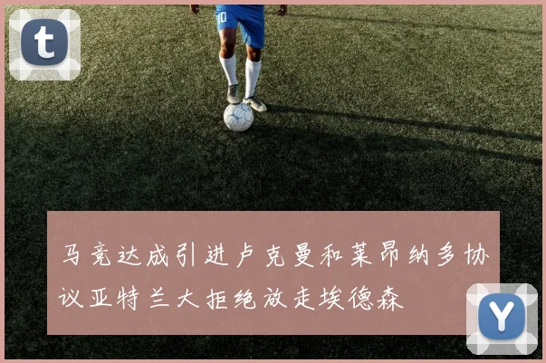 马竞达成引进卢克曼和莱昂纳多协议亚特兰大拒绝放走埃德森