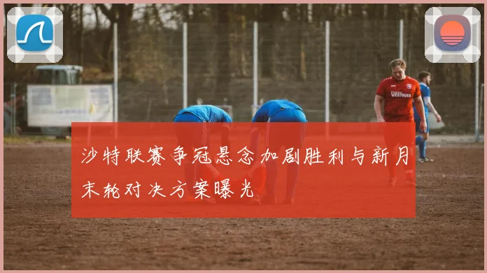 沙特联赛争冠悬念加剧胜利与新月末轮对决方案曝光