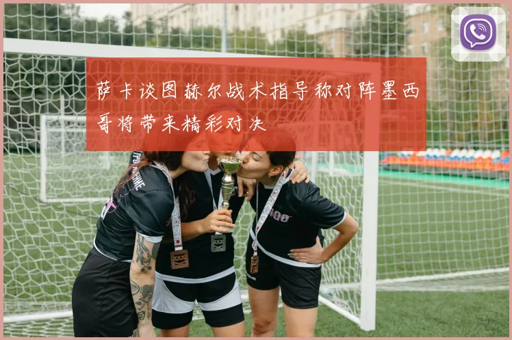 萨卡谈图赫尔战术指导称对阵墨西哥将带来精彩对决