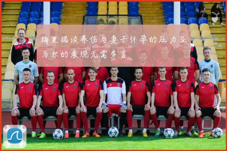 梅里诺谈养伤与妻子怀孕的压力亚马尔的表现无需多言