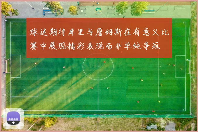 球迷期待库里与詹姆斯在有意义比赛中展现精彩表现而非单纯争冠