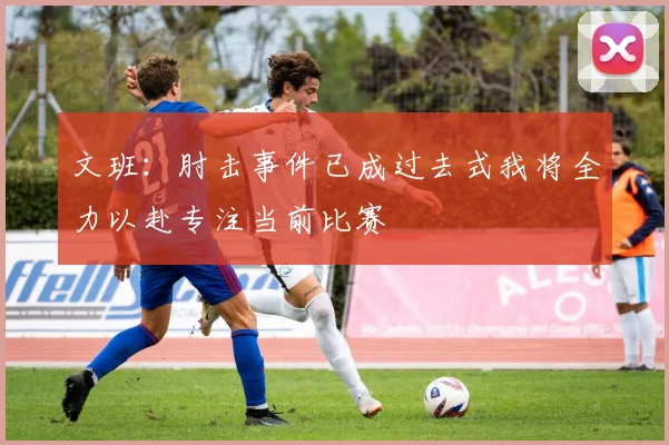 文班：肘击事件已成过去式我将全力以赴专注当前比赛