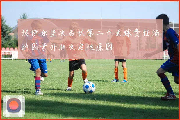 诺伊尔坚决否认第二个丢球责任场地因素并非决定性原因