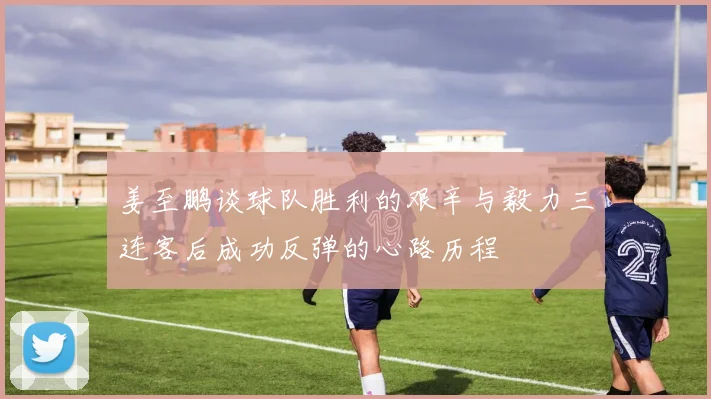 姜至鹏谈球队胜利的艰辛与毅力三连客后成功反弹的心路历程