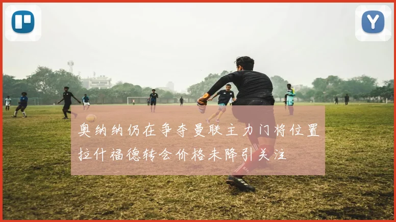 奥纳纳仍在争夺曼联主力门将位置拉什福德转会价格未降引关注