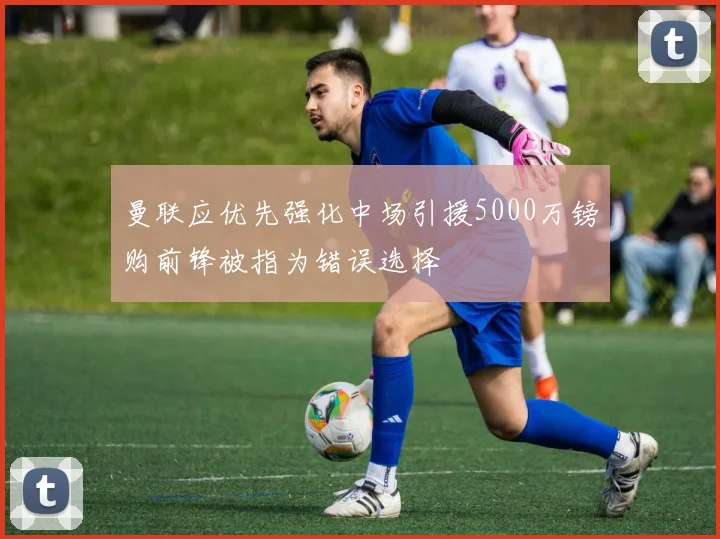 曼联应优先强化中场引援5000万镑购前锋被指为错误选择