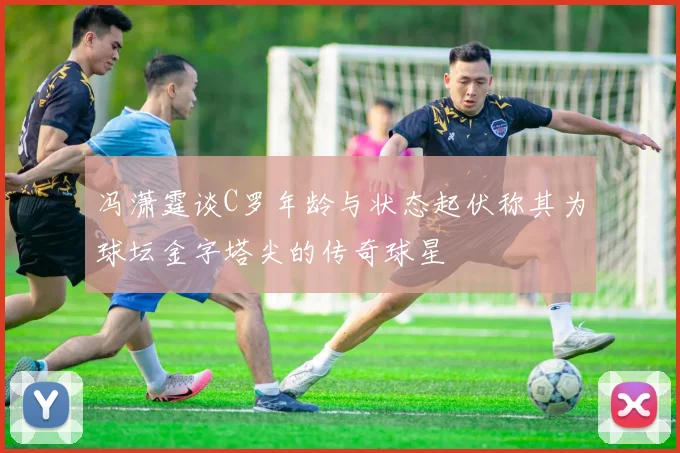 冯潇霆谈C罗年龄与状态起伏称其为球坛金字塔尖的传奇球星