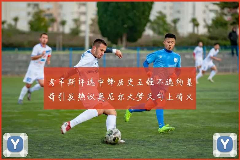 考辛斯评选中锋历史五强不选约基奇引发热议奥尼尔大梦天勾上将火花齐上榜