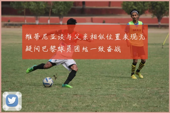 维蒂尼亚谈与父亲相似位置表现无疑问巴黎球员团结一致奋战