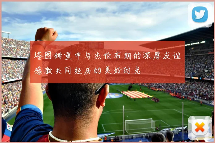 塔图姆重申与杰伦布朗的深厚友谊感激共同经历的美好时光