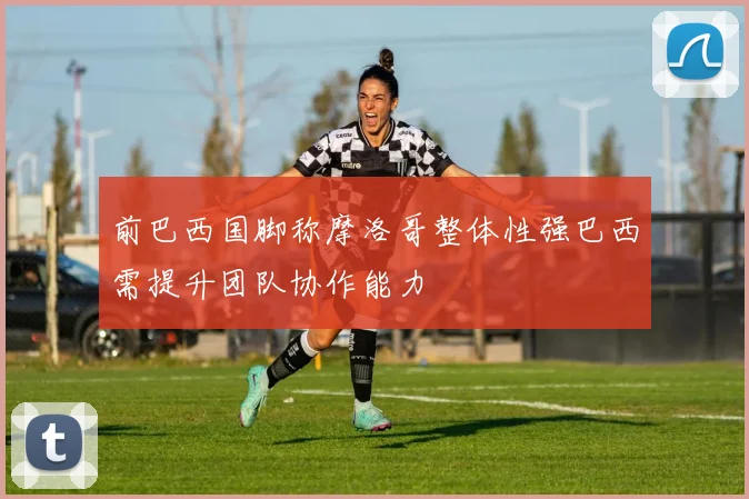 前巴西国脚称摩洛哥整体性强巴西需提升团队协作能力