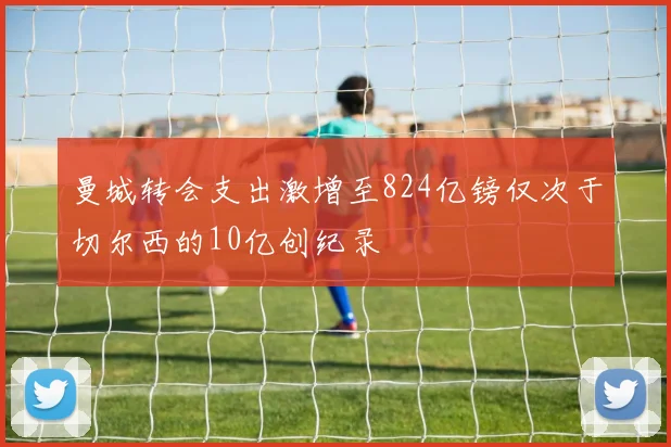 曼城转会支出激增至824亿镑仅次于切尔西的10亿创纪录