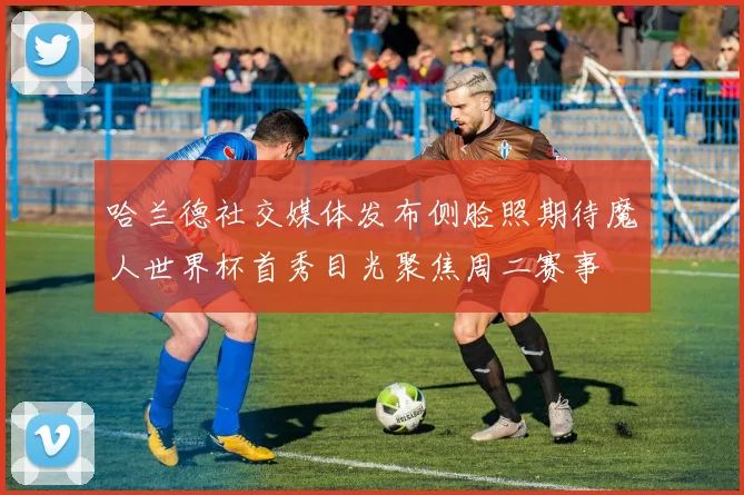 哈兰德社交媒体发布侧脸照期待魔人世界杯首秀目光聚焦周二赛事