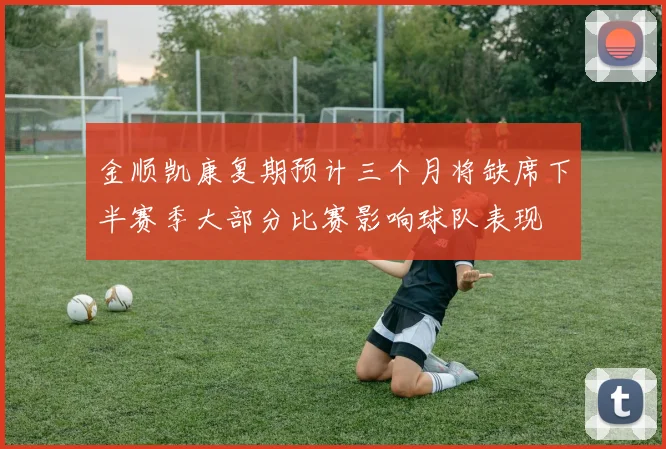 金顺凯康复期预计三个月将缺席下半赛季大部分比赛影响球队表现