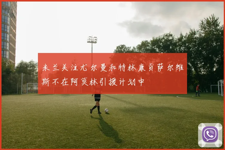 米兰关注尤尔曼和特林康贡萨尔维斯不在阿莫林引援计划中