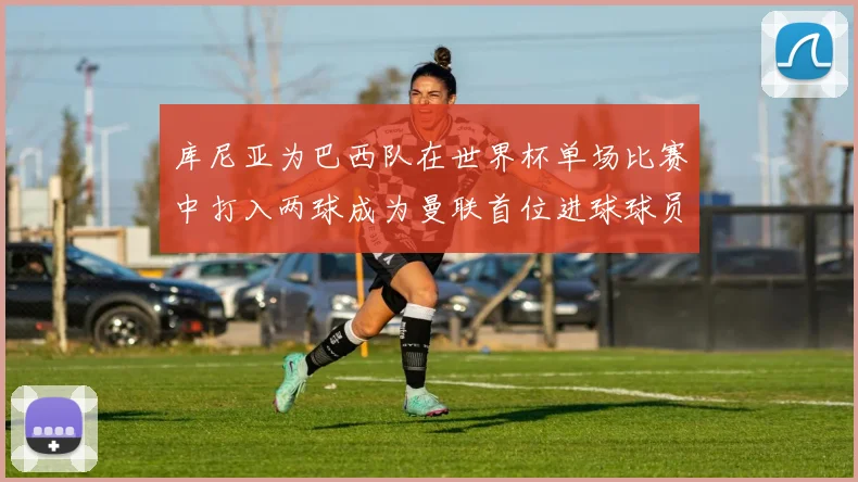 库尼亚为巴西队在世界杯单场比赛中打入两球成为曼联首位进球球员