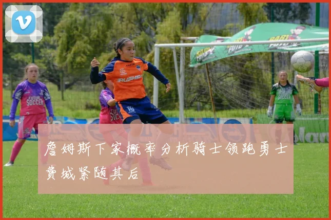詹姆斯下家概率分析骑士领跑勇士费城紧随其后