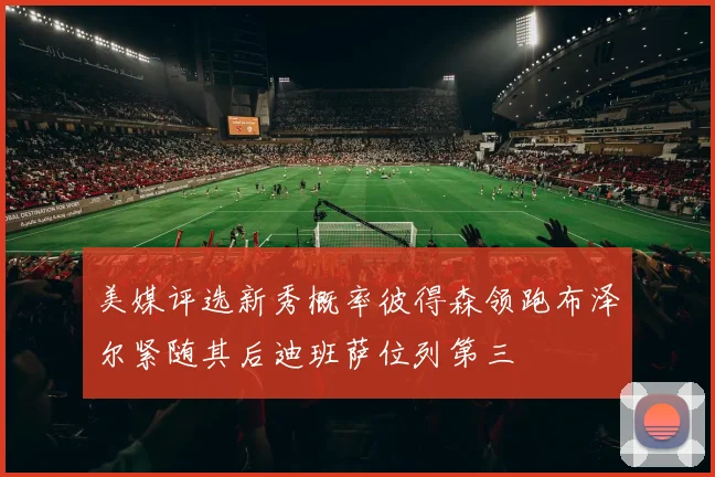 美媒评选新秀概率彼得森领跑布泽尔紧随其后迪班萨位列第三