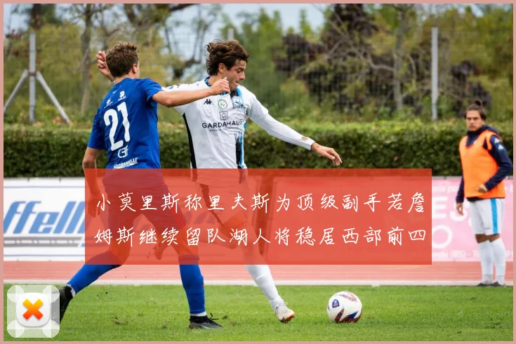 小莫里斯称里夫斯为顶级副手若詹姆斯继续留队湖人将稳居西部前四