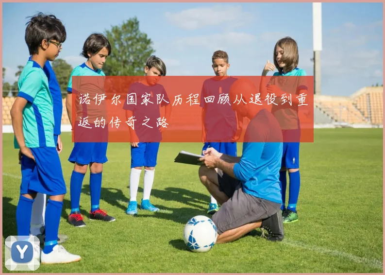 诺伊尔国家队历程回顾从退役到重返的传奇之路