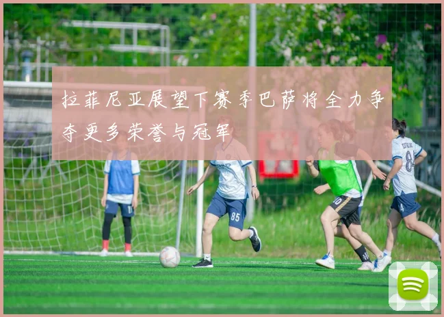 拉菲尼亚展望下赛季巴萨将全力争夺更多荣誉与冠军