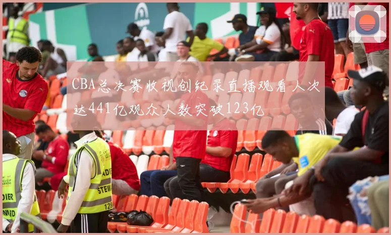 CBA总决赛收视创纪录直播观看人次达441亿观众人数突破123亿