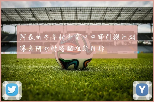 阿森纳冬季转会窗口中锋引援计划曝光阿尔特塔瞄准新目标
