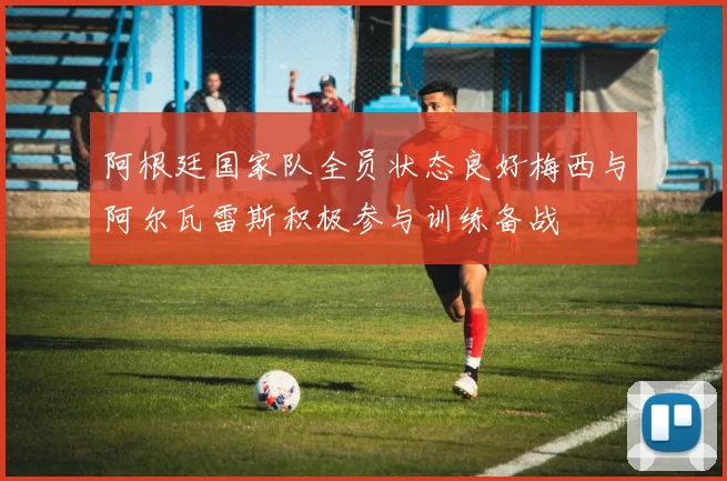 阿根廷国家队全员状态良好梅西与阿尔瓦雷斯积极参与训练备战