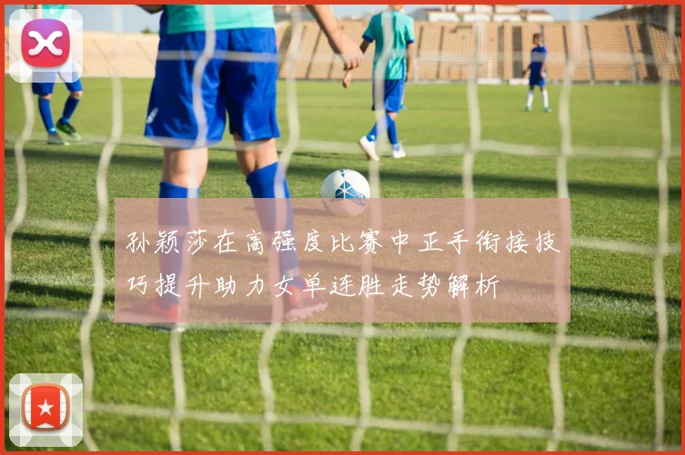 孙颖莎在高强度比赛中正手衔接技巧提升助力女单连胜走势解析