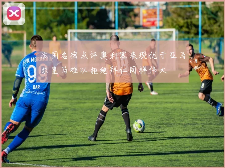法国名宿点评奥利塞表现优于亚马尔皇马难以拒绝拜仁同样伟大